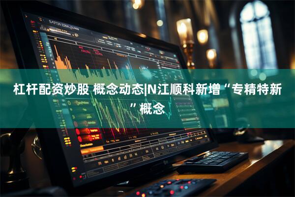 杠杆配资炒股 概念动态|N江顺科新增“专精特新”概念