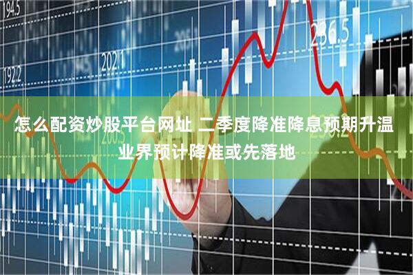 怎么配资炒股平台网址 二季度降准降息预期升温 业界预计降准或先落地