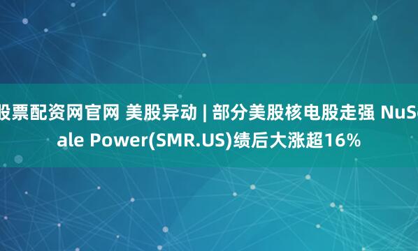 股票配资网官网 美股异动 | 部分美股核电股走强 NuScale Power(SMR.US)绩后大涨超16%