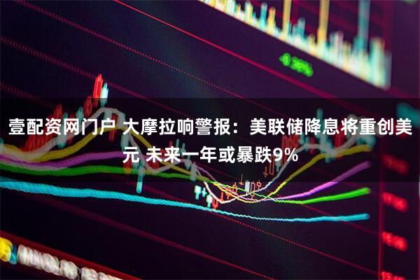 壹配资网门户 大摩拉响警报：美联储降息将重创美元 未来一年或暴跌9%