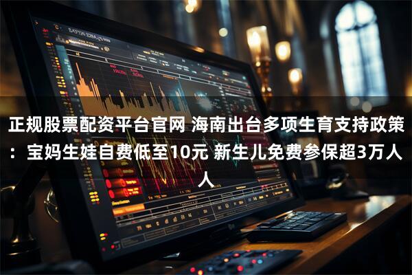 正规股票配资平台官网 海南出台多项生育支持政策：宝妈生娃自费低至10元 新生儿免费参保超3万人