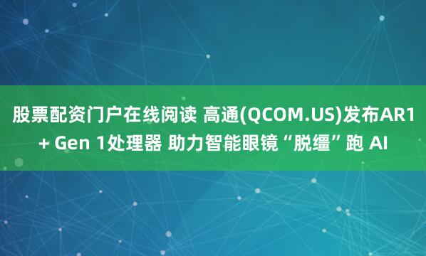 股票配资门户在线阅读 高通(QCOM.US)发布AR1+ Gen 1处理器 助力智能眼镜“脱缰”跑 AI