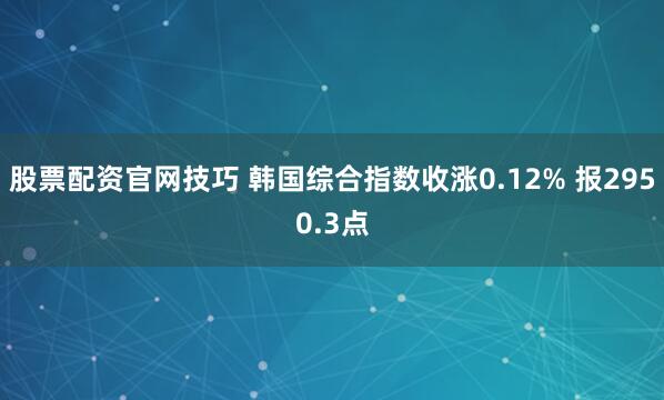 股票配资官网技巧 韩国综合指数收涨0.12% 报2950.3点