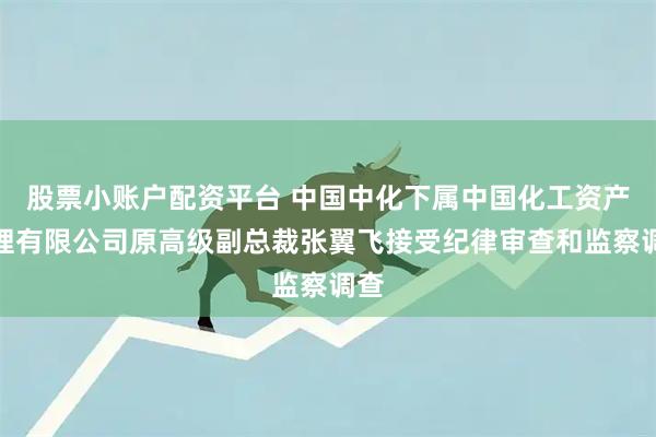 股票小账户配资平台 中国中化下属中国化工资产管理有限公司原高级副总裁张翼飞接受纪律审查和监察调查