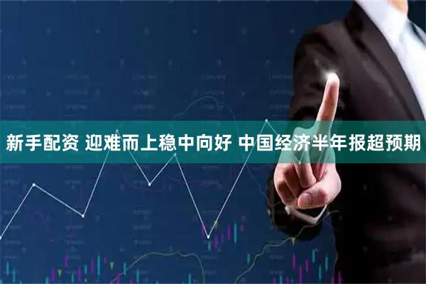新手配资 迎难而上稳中向好 中国经济半年报超预期