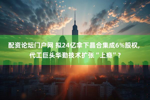配资论坛门户网 拟24亿拿下晶合集成6%股权, 代工巨头华勤技术扩张“上瘾”?