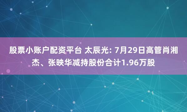 股票小账户配资平台 太辰光: 7月29日高管肖湘杰、张映华减持股份合计1.96万股