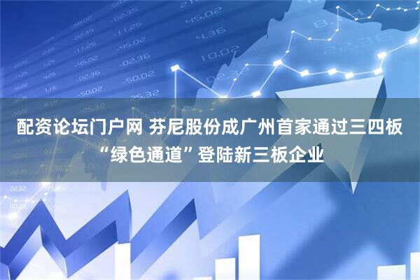 配资论坛门户网 芬尼股份成广州首家通过三四板“绿色通道”登陆新三板企业