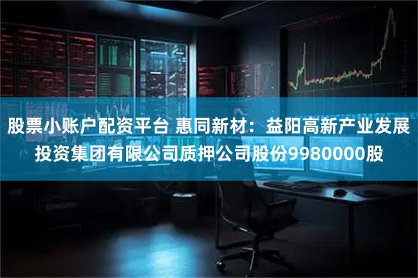 股票小账户配资平台 惠同新材：益阳高新产业发展投资集团有限公司质押公司股份9980000股