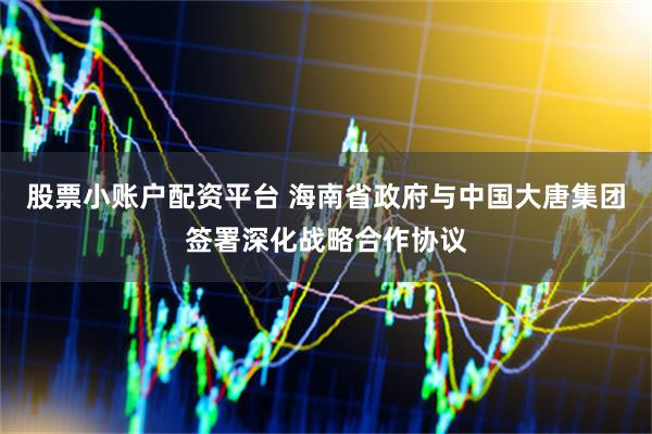 股票小账户配资平台 海南省政府与中国大唐集团签署深化战略合作协议