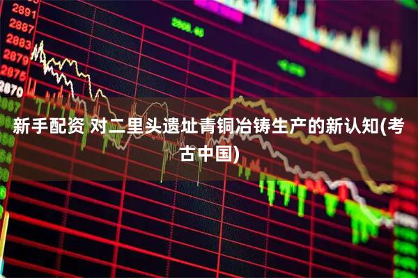 新手配资 对二里头遗址青铜冶铸生产的新认知(考古中国)