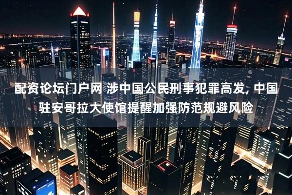 配资论坛门户网 涉中国公民刑事犯罪高发, 中国驻安哥拉大使馆提醒加强防范规避风险