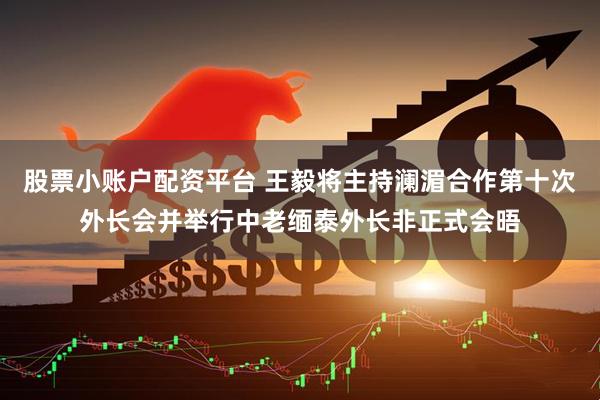 股票小账户配资平台 王毅将主持澜湄合作第十次外长会并举行中老缅泰外长非正式会晤