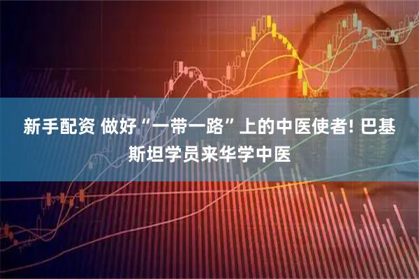 新手配资 做好“一带一路”上的中医使者! 巴基斯坦学员来华学中医