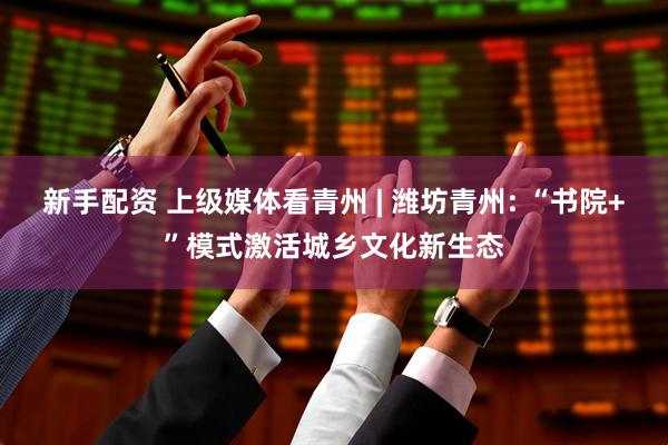 新手配资 上级媒体看青州 | 潍坊青州: “书院+”模式激活城乡文化新生态