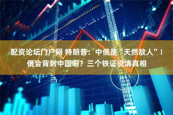 配资论坛门户网 特朗普：中俄是“天然敌人”！俄会背刺中国吗？三个铁证说清真相