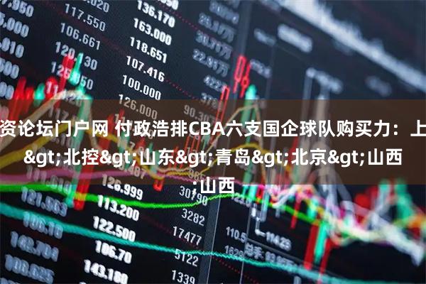配资论坛门户网 付政浩排CBA六支国企球队购买力：上海>北控>山东>青岛>北京>山西