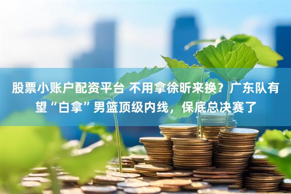 股票小账户配资平台 不用拿徐昕来换？广东队有望“白拿”男篮顶级内线，保底总决赛了