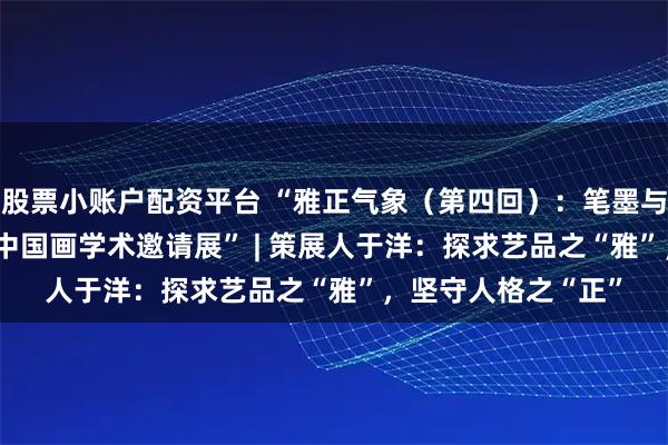 股票小账户配资平台 “雅正气象（第四回）：笔墨与时代——2025当代中国画学术邀请展” | 策展人于洋：探求艺品之“雅”，坚守人格之“正”