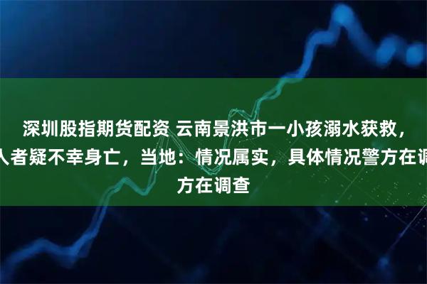 深圳股指期货配资 云南景洪市一小孩溺水获救，救人者疑不幸身亡，当地：情况属实，具体情况警方在调查