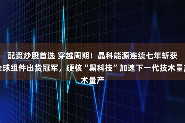 配资炒股首选 穿越周期！晶科能源连续七年斩获全球组件出货冠军，硬核“黑科技”加速下一代技术量产