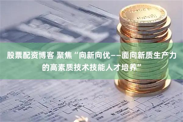 股票配资博客 聚焦“向新向优——面向新质生产力的高素质技术技能人才培养”