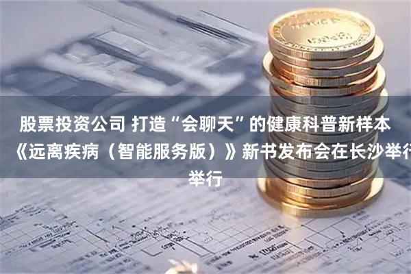 股票投资公司 打造“会聊天”的健康科普新样本，《远离疾病（智能服务版）》新书发布会在长沙举行