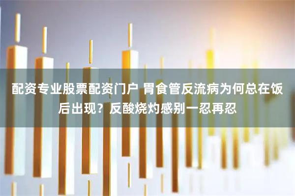 配资专业股票配资门户 胃食管反流病为何总在饭后出现？反酸烧灼感别一忍再忍