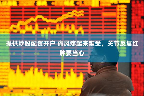 提供炒股配资开户 痛风疼起来难受，关节反复红肿要当心