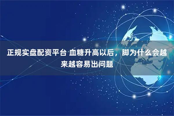 正规实盘配资平台 血糖升高以后，脚为什么会越来越容易出问题
