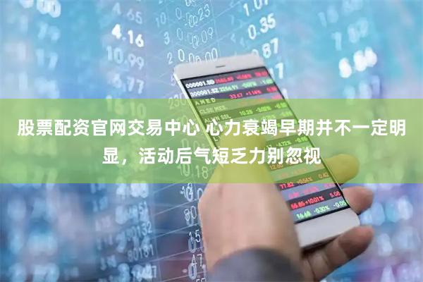 股票配资官网交易中心 心力衰竭早期并不一定明显，活动后气短乏力别忽视