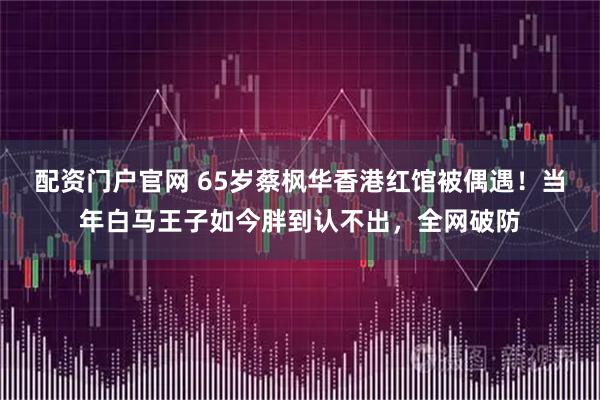 配资门户官网 65岁蔡枫华香港红馆被偶遇！当年白马王子如今胖到认不出，全网破防